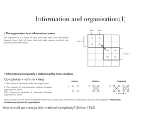 • The organisation is an informational nexus
The organisation is a nexus of roles, associated tasks and relationships
between them. Each of these roles and tasks requires technical and
process-related information
Information and organisation(1)
How should we manage informational complexity? (Simon 1962)
i1a i2a
i1b i2b
i3a i4a
13b i4b
Task 1 Task 2
Role 1
1. The volume of information within the organisation
• Informational complexity is determined by three variables
2. The number of communicative relations between
organisational actors
3.The frequency/ iterations of interaction between
organisational actors
Complexity = vol x rel x freq
1. 2. 3.
volume relations frequency
i. ii.
These variables and the interactions between them can quickly cause informational complexity to become unmanageable. This prompts
a fundamental question for organisations:
Role 2
 