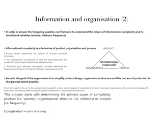 Information and organisation (2)
• Informational complexity is a derivative of product, organisation and process PRODUCT
ORGANISATION PROCESS
INFORMATIONAL
COMPLEXITY
1.Product design determines the volume of requisite technical
information
2. The organisational arrangement of roles and tasks determines the
number of communicative relationships between actors
3. Production (and attendant managerial) processes determine the
frequency and iteration of interaction between organisational actors
• In order to answer the foregoing question, we ﬁrst need to understand the drivers of informational complexity and its
constituent variables (volume, relations, frequency)
• As such, the goal of the organisation is to simplify product design, organisational structure and the process of production to
the greatest extent possible
Focus here ought to be on ‘to the greatest extent possible’; since a certain degree of complexity is inherent to product, organisation and process and necessary for
their proper functioning. Determining the optimal conﬁguration is a process of trial-and-error.
This process starts with determining the primary cause of complexity:
product (i.e. volume), organisational structure (i.e. relations) or process
(i.e. frequency)
Complexiteit = vol x rel x freq
 