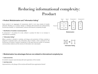 Reducing informational complexity:
Product
• Product: Modularisation and “information hiding”
Every product is an aggregate of components, which in turn may consists of smaller
elements. Breaking up a product design in relatively self-contained and independently
functioning modules, i.e. modularisation, reduces informational complexity through:
i1a i2a i1a
i1b i2b i1b
Task 1 Task 2
Product
Component 1
i2a
i2b
Component 2
Modularisation
1. Reutilisation of modules in several products
If component 1 of product A is also utilised in product B, there is no increase in
informational complexity
When a product is divided in modules, and design and production of these modules is
assigned to separate teams, only information about module 1 that is pertinent to the
functioning of module 2 needs to transferred. In this way, both the number of necessary
communicative relations and the volume of information can is decreased.
2. “Information hiding”
Information hiding
• Modularisation has advantages that are non-related to informational complexity too
1. Scale-economies
A module’s marginal costs decrease with each application of the module.
2. Learning curves
Improvements on the design of the module will beneﬁt future applications thereof
 