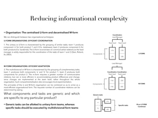 • Organisation: The centralised U-form and decentralised M-form
We can distinguish between two organisational archetypes:
2. The multidivisional or M-form is characterised by the grouping of complementary tasks;
team 1 produces both components ‘a’ and ‘b’ for product 1, team 2 produces both
components for product 2. The m-form requires a greater number of communicative
relations, but can is more efﬁcient in accommodating product differences and change,
since changes are implemented at the team level, rather throughout the whole
organisation. Such compartmentalisation also encourages local experimentation.
1. The unitary or U-form is characterised by the grouping of similar tasks; team 1 produces
component ‘a’ for both product 1 and 2 (f.e. databases), team 2 produces component b for
both products (f.e. backends). The U-form economises on communicative relations as the lead
manager is solely responsible for the coordination of the tasks of team 1 and 2 (Qian, Roland,
Xu 2003).
c1b
c2b
Team Lead
c1a
c2a
Team lead
Components
Coordination
Lead Manager
c2a
c2b
Coordination
Team Lead
c1a
c1b
Coordination
Team lead
Components
Lead Manager
U-FORM ORGANISATIONS: EFFICIENT COORDINATION
M-FORM ORGANISATIONS: EFFICIENT ADAPTATION
The principles of the U and M-form organisation can be combined so as to arrive as a
most-efﬁcient organisational form. The requisite number of coordinative relations can be
determined by asking:
What components and tasks are generic and which
are speciﬁc to any particular product?
• Generic tasks can be allotted to unitary-form teams, whereas
speciﬁc tasks should be executed by multidivisional-form teams
a
b
Generic tasks
c1c
c2c
Speciﬁc tasks
U-FORM
M-FORM
M en U-FORM
Combined
Reducing informational complexity
 