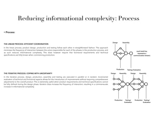 Reducing informational complexity: Process
• Process:
THE LINEAR PROCESS: EFFICIENT COORDINATION
In the linear process, product design, production and testing follow each other in straightforward fashion. This approach
minimises the frequency of interaction between the actors responsible for each of the phases in the production process, and
as such reduces informational complexity. This does however require that functional requirements and technical
speciﬁcations are fully known when commencing production.
Design
Production
Assembly
Testing/ Evaluation
(each bold line
represents a
communication stream)
THE ITERATIVE PROCESS: COPING WITH UNCERTAINTY
In the iterative process, design, production, assembly and testing are executed in parallel or in tandem. Incremental
evaluation of technical and functional aspects allows for the introduction of improvements without requiring comprehensive
adjustments to the overall product. This is extremely useful when product requirements and technical speciﬁcations cannot
be fully deﬁned during the design phase. Iteration does increase the frequency of interaction, resulting in a commensurate
increase in informational complexity.
Design
Production
Assembly
Testing/
Evaluation
Production
Design Assembly
Testing/
Evaluation
 