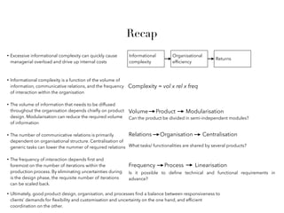 Recap
• Excessive informational complexity can quickly cause
managerial overload and drive up internal costs
• Informational complexity is a function of the volume of
information, communicative relations, and the frequency
of interaction within the organisation
Informational
complexity
Organisational
efﬁciency
Returns
Complexity = vol x rel x freq
• The volume of information that needs to be diffused
throughout the organisation depends chieﬂy on product
design. Modularisation can reduce the required volume
of information
Product
• The number of communicative relations is primarily
dependent on organisational structure. Centralisation of
generic tasks can lower the nummer of required relations
Modularisation
Can the product be divided in semi-independent modules?
Volume
Organisation CentralisationRelations
What tasks/ functionalities are shared by several products?
• The frequency of interaction depends ﬁrst and
foremost on the number of iterations within the
production process. By eliminating uncertainties during
is the design phase, the requisite number of iterations
can be scaled back.
Process LinearisationFrequency
Is it possible to deﬁne technical and functional requirements in
advance?
• Ultimately, good product design, organisation, and processes ﬁnd a balance between responsiveness to
clients’ demands for ﬂexibility and customisation and uncertainty on the one hand, and efﬁcient
coordination on the other.
 