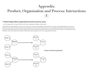 • Product design follows organisational structure (and vice versa)
(see “Conway’s Law”, Conway 1968; also the “Mirror Hypothesis”, Baldwin, Colfer 2016)
TEAM 1a
TEAM 1b
MGMNT
1
Module
1a
Module
1b
Product
1
TEAM 2a
TEAM 2b
MGMNT
2
Module
2a
Module
2b
Product
2
Conway’s Law/ Mirroring Hypothesis
Appendix:
Product, Organisation and Process: Interactions
(1)
The distribution of knowledge across roles, as well as the communication between those roles (be it in teams, vertical )De distributie van kennis in
individuen en alsmede de communicatie tussen individuen (in teams, vertical reporting lines etc.) is organisationally determined. Frequent and rich
communication allows individuals to share complex information, sporadic and sparse communication constrains the transfer of complex information
Therefore, technical modules and ‘faultlines’ within the product design tend to mirror organisational structure.
 