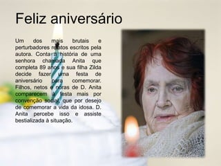 Feliz aniversário
Um dos mais brutais e
perturbadores relatos escritos pela
autora. Conta a história de uma
senhora chamada Anita que
completa 89 anos e sua filha Zilda
decide fazer uma festa de
aniversário para comemorar.
Filhos, netos e noras de D. Anita
comparecem à festa mais por
convenção social, que por desejo
de comemorar a vida da idosa. D.
Anita percebe isso e assiste
bestializada à situação.
 