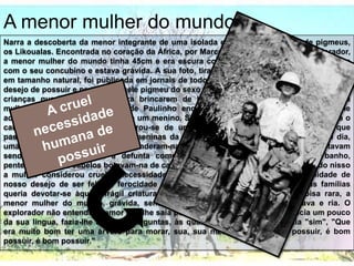 A menor mulher do mundo
Narra a descoberta da menor integrante de uma isolada e frágil tribo africana de pigmeus,
os Likoualas. Encontrada no coração da África, por Marcel Pretre, um caçador e explorador,
a menor mulher do mundo tinha 45cm e era escura como um macaco. Vivia numa árvore
com o seu concubino e estava grávida. A sua foto, tirada pelo francês, na qual ela aparecia
em tamanho natural, foi publicada em jornais de todo o planeta despertando nas famílias o
desejo de possuir e proteger aquele pigmeu do sexo feminino, ser humano em miniatura. As
crianças queriam a mulher para brincarem de boneca. "Mamãe, se eu botasse essa
mulherzinha africana na cama de Paulinho enquanto ele está dormindo? Quando ele
acordasse, que susto, hein", disse um menino. Sua mãe olhava-se no espelho e enrolava o
cabelo quando ouviu isso, Lembrou-se de uma história contada pela empregada, que
passara a vida num orfanato. As meninas da instituição não tinham brinquedos. Um dia,
uma delas morreu, e as outras esconderam-na das freiras no armário. Quando não estavam
sendo vigiadas, pegavam a defunta como se fosse uma boneca, davam-lhe banho,
penteavam-lhe os cabelos botavam-na de castigo, punham-na para dormir... Pensando nisso
a mulher considerou cruel a necessidade humana de amar e possuir, a malignidade de
nosso desejo de ser feliz, a ferocidade com que queremos brincar. A alma das famílias
queria devotar-se àquela frágil criatura africana. Enquanto isso, a própria coisa rara, a
menor mulher do mundo, grávida, sentia o seu peito morno de amor. Amava e ria. O
explorador não entendia o amor que lhe saía por aquele riso. Ele, que já conhecia um pouco
da sua língua, fazia-lhe algumas perguntas, às quais Pequena Flor respondia "sim", "Que
era muito bom ter uma árvore para morar, sua, sua mesmo, pois é bom possuir, é bom
possuir, é bom possuir."
 