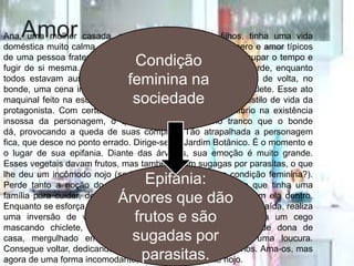AmorAna, uma mulher casada, pacata e mãe de dois filhos, tinha uma vida
doméstica muito calma, onde cuidava dos seus com o esmero e amor típicos
de uma pessoa fraterna e sensível, como uma maneira de ocupar o tempo e
fugir de si mesma. Nota-se, pois, que não está feliz. Numa tarde, enquanto
todos estavam ausentes, resolve fazer compras. No caminho de volta, no
bonde, uma cena inusitada ocorre: vê um cego mascando chiclete. Esse ato
maquinal feito na escuridão talvez possa ser comparado ao estilo de vida da
protagonista. Com certeza, foi um detonador de desequilíbrio na existência
insossa da personagem, o que fica simbolizado no tranco que o bonde
dá, provocando a queda de suas compras. Tão atrapalhada a personagem
fica, que desce no ponto errado. Dirige-se ao Jardim Botânico. É o momento e
o lugar de sua epifania. Diante das árvores, sua emoção é muito grande.
Esses vegetais davam frutos, mas também eram sugagas por parasitas, o que
lhe deu um incômodo nojo (seria uma metáfora de sua condição feminina?).
Perde tanto a noção do tempo que, quando se lembra de que tinha uma
família para cuidar, descobre que o parque estava fechado com ela dentro.
Enquanto se esforça para encontrar alguém que lhe permitisse a saída, realiza
uma inversão de valores. Se antes achava anormal, loucura um cego
mascando chiclete, agora é o seu próprio estilo de vida, de dona de
casa, mergulhado em rotinas domésticas, que se torna uma loucura.
Consegue voltar, dedicando-se ao seu marido e aos seus filhos. Ama-os, mas
agora de uma forma incomodante; ama-os sentindo até nojo.
Condição
feminina na
sociedade
Epifania:
Árvores que dão
frutos e são
sugadas por
parasitas.
 
