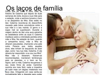 Os laços de famíliaConto que dá nome à obra, trata da
história de Catarina que depois de duas
semanas de visita, levava a sua mãe para
a estação, onde a senhora tomaria o trem
e se despediria da filha. Elas estão no
táxi. Catarina recorda-se do desconforto
causado pela breve convivência entre a
sua mãe e o seu marido. O genro e a
sogra mal se suportavam. Durante a
viagem dentro do táxi uma aura estranha
se estabelecia entre as duas E Catarina
meditava sobre a intimidade perdida entre
mãe e filha. Na estação de trem, quando
a campainha tocou, mãe e filha se
olharam assustadas, chamando uma pela
outra. Parecia que, todos aqueles
anos, elas tinham se esquecido de dizer
algo, como: 'sou tua mãe, Catarina. E ela
deveria ter respondido: e eu sou tua filha".
Mas não o disseram, fizeram-se
recomendações. mandaram lembranças
para os parentes, e o trem se foi.
Agora, sem a mãe, Catarina recuperava o
seu modo firme de andar. Caminhar
sozinha era mais fácil, nada a impediria
de subir mais um degrau misterioso nos
seus dias. Chegando em casa sentiu-se
incrivelmente feliz e disposta para cuidar
 