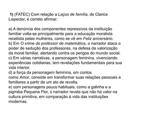 1) (FATEC) Com relação a Laços de família, de Clarice
Lispector, é correto afirmar:
a) A denúncia dos componentes repressivos da instituição
familiar volta-se principalmente para a educação moralista
recebida pelas mulheres, como se vê em Feliz aniversário.
b) Em O crime do professor de matemática, o narrador ataca o
poder de sedução dos professores, na defesa da valorização
da moral familiar, alertando contra os perigos do mundo social.
c) Em várias narrativas, a personagem feminina, vivenciando
experiências cotidianas, tem revelações fundamentais para sua
vida interior.
d) a força da personagem feminina, em contos
como Amor, consiste em transformar suas relações pessoais e
familiares a partir de um ato de revolta.
e) com personagens pouco habituais, como a galinha e a
pigméia Pequena Flor, o narrador revela que não há valor na
cultura primitiva, em comparação à vida das instituições
modernas.
 