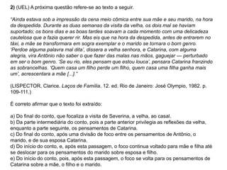 2) (UEL) A próxima questão refere-se ao texto a seguir.
“Ainda estava sob a impressão da cena meio cômica entre sua mãe e seu marido, na hora
da despedida. Durante as duas semanas da visita da velha, os dois mal se haviam
suportado; os bons dias e as boas tardes soavam a cada momento com uma delicadeza
cautelosa que a fazia querer rir. Mas eis que na hora da despedida, antes de entrarem no
táxi, a mãe se transformara em sogra exemplar e o marido se tornara o bom genro.
„Perdoe alguma palavra mal dita‟, dissera a velha senhora, e Catarina, com alguma
alegria, vira Antônio não saber o que fazer das malas nas mãos, gaguejar — perturbado
em ser o bom genro. „Se eu rio, eles pensam que estou louca‟, pensara Catarina franzindo
as sobrancelhas. „Quem casa um filho perde um filho, quem casa uma filha ganha mais
um‟, acrescentara a mãe [...].”
(LISPECTOR, Clarice. Laços de Família. 12. ed. Rio de Janeiro: José Olympio, 1982. p.
109-111.)
É correto afirmar que o texto foi extraído:
a) Do final do conto, que focaliza a visita de Severina, a velha, ao casal.
b) Da parte intermediária do conto, pois a parte anterior privilegia as reflexões da velha,
enquanto a parte seguinte, os pensamentos de Catarina.
c) Do final do conto, após uma divisão de foco entre os pensamentos de Antônio, o
marido, e de sua esposa Catarina.
d) Do início do conto, e, após esta passagem, o foco continua voltado para mãe e filha até
se deslocar para os pensamentos do marido sobre esposa e filho.
e) Do início do conto, pois, após esta passagem, o foco se volta para os pensamentos de
Catarina sobre a mãe, o filho e o marido.
 