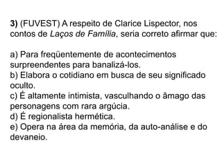 3) (FUVEST) A respeito de Clarice Lispector, nos
contos de Laços de Família, seria correto afirmar que:
a) Para freqüentemente de acontecimentos
surpreendentes para banalizá-los.
b) Elabora o cotidiano em busca de seu significado
oculto.
c) É altamente intimista, vasculhando o âmago das
personagens com rara argúcia.
d) É regionalista hermética.
e) Opera na área da memória, da auto-análise e do
devaneio.
 