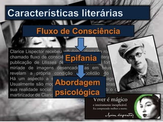 Fluxo de Consciência
Clarice Lispector recebeu influência direta do romance psicológico e do
chamado fluxo de consciência presente na literatura irlandesa desde a
publicação de Ulisses de James Joyce. O forte apelo intimista e a
miríade de imagens desencadeadas em seus angustiantes textos
revelam a própria condição de solidão do homem no mundo.
Há um aspecto a ser levantado nas personagens criadas por ela.
Usualmente são moças, velhas, casadas, solteiras, enfim, mulheres e
sua realidade social e pessoal deflagradas sob o olhar hipnotizante e
martirizador de Clarice.
Epifania
Abordagem
psicológica
 