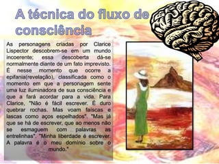 As personagens criadas por Clarice
Lispector descobrem-se em um mundo
incoerente; essa descoberta dá-se
normalmente diante de um fato imprevisto.
É nesse momento que ocorre a
epifania(revelação), classificada como o
momento em que a personagem sente
uma luz iluminadora de sua consciência e
que a fará acordar para a vida. Para
Clarice, "Não é fácil escrever. É duro
quebrar rochas. Mas voam faíscas e
lascas como aços espelhados". "Mas já
que se há de escrever, que ao menos não
se esmaguem com palavras as
entrelinhas". "Minha liberdade é escrever.
A palavra é o meu domínio sobre o
mundo."
 