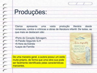 Produções:
Clarice apresenta uma vasta produção literária desde
romances, contos e crônicas a obras de literatura infantil. De todas, as
que mais se destacam são:
•Perto do Coração Selvagem,
•A Paixão Segundo G.H
•A Hora da Estrela
•Laços de Família
De uma maneira geral, a autora possui um estilo
muito próprio, de forma que uma obra sua pode
ser facilmente identificada pelas características
marcantes.
 