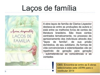 A obra laços de família de Clarice Lispector
destaca-se entre as produções da autora e
está entre os melhores livros de contos da
literatura brasileira. São treze contos
centrados tematicamente, no processo de
aprisionamento dos indivíduos através dos
"laços de família", de sua prisão
doméstica, de seu cotidiano. As formas de
vida convencionais e estereotipadas vão se
repetindo de geração para geração
, submetendo-se as consciências e as
vontades
Laços de família
OBS: Encontra-se entre as 5 obras
selecionadas pela UERN para o
vestibular 2014!
 