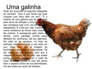 Uma galinhaPode ser resumido na seguinte indagação
do narrador: “Que é que havia nas suas
vísceras que fazia dela um ser?”. É a
história de uma galinha que foi comprada
para servir de refeição a uma família, mas
que consegue fugir num vôo prodigioso e
desajeitado. É a luta por vida, mesmo que
numa existência da forma mais instintiva.
No entanto, é perseguida pelo chefe da
família, numa pândega corrida pelos
telhados da vizinhança, até ser agarrada.
De volta ao lar opressor, no meio do
estresse misteriosamente a ave bota um
ovo. Mais uma vez a imagem da
feminilidade associada à maternidade. Tal
ato mostra-se tão sagrado, pois que à
véspera da morte ela dá vida, que acaba
sendo poupada, tornando-se o xodó da
casa. O tempo passa, e com ele talvez
todo o aspecto divino de sua feminilidade.
Um dia acaba por servir de refeição.
 