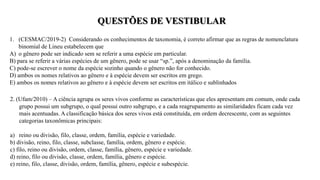 QUESTÕES DE VESTIBULAR
1. (CESMAC/2019-2) Considerando os conhecimentos de taxonomia, é correto afirmar que as regras de nomenclatura
binomial de Lineu estabelecem que
A) o gênero pode ser indicado sem se referir a uma espécie em particular.
B) para se referir a várias espécies de um gênero, pode se usar “sp.”, após a denominação da família.
C) pode-se escrever o nome da espécie sozinho quando o gênero não for conhecido.
D) ambos os nomes relativos ao gênero e à espécie devem ser escritos em grego.
E) ambos os nomes relativos ao gênero e à espécie devem ser escritos em itálico e sublinhados
2. (Ufam/2010) – A ciência agrupa os seres vivos conforme as características que eles apresentam em comum, onde cada
grupo possui um subgrupo, o qual possui outro subgrupo, e a cada reagrupamento as similaridades ficam cada vez
mais acentuadas. A classificação básica dos seres vivos está constituída, em ordem decrescente, com as seguintes
categorias taxonômicas principais:
a) reino ou divisão, filo, classe, ordem, família, espécie e variedade.
b) divisão, reino, filo, classe, subclasse, família, ordem, gênero e espécie.
c) filo, reino ou divisão, ordem, classe, família, gênero, espécie e variedade.
d) reino, filo ou divisão, classe, ordem, família, gênero e espécie.
e) reino, filo, classe, divisão, ordem, família, gênero, espécie e subespécie.
 