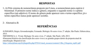 RESPOSTAS
1- A) Pelo sistema de nomenclatura proposto por Lineu, a nomenclatura para espécie é
binominal. O primeiro nome indica o gênero, enquanto o segundo nome é o epíteto
específico (um adjetivo). O nome do gênero pode aparecer sem o termo específico; já o
termo específico nunca pode aparecer sozinho.
2- Alternativa B.
REFERÊNCIAS
•LINHARES, Sérgio; Gewandsznajder, Fernando. Biologia: Os seres vivos. 2° edição. São Paulo: Editora ática,
2015.
•MENDONÇA, L. Vivian: Biologia: Os seres vivos. 2° edição. São Paulo: AJS, 2013.
•Panorama histórico da classificação dos seres vivos e os grandes grupos dentro da proposta atual de
classificação. Disponível em:
https://edisciplinas.usp.br/pluginfile.php/979161/mod_resource/content/1/Bio_Filogenia_top01.pdf
 