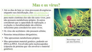 Mas e os vírus?
• Até os dias de hoje os vírus provocam divergências
enquanto sua classificação, eles não pertencem a
nenhum dos cinco reinos ou dos três domínios, e
para muito cientistas eles não são seres vivos, pois
não possuem metabolismo próprio. Já outros
consideram que a capacidade de replicação, a
evolução e a hereditariedade são critérios
suficientes para considerá-los seres vivos;
• Os vírus são acelulares- não possuem células;
• Parasitas intracelulares obrigatórios;
• Não apresentam metabolismo próprio;
• Mas apresentam material genético, podendo ser
DNA ou RNA. Envolvidos pelo nucleocapsídeo
(cápsulas de proteína que vão envolver o material
genético).
Bacteriófago: vírus
que ataca bactérias.
 