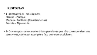 RESPOSTAS
• 1- alternativa c) - em 3 reinos:
Plantae - Plantas;
Monera - Bactérias (Cianobacterias);
Protista - Algas azuis.
• 2- Os vírus possuem características peculiares que não correspondem aos
seres vivos, como por exemplo o fato de serem acelulares.
 