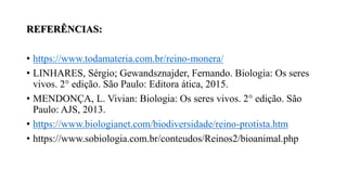 REFERÊNCIAS:
• https://www.todamateria.com.br/reino-monera/
• LINHARES, Sérgio; Gewandsznajder, Fernando. Biologia: Os seres
vivos. 2° edição. São Paulo: Editora ática, 2015.
• MENDONÇA, L. Vivian: Biologia: Os seres vivos. 2° edição. São
Paulo: AJS, 2013.
• https://www.biologianet.com/biodiversidade/reino-protista.htm
• https://www.sobiologia.com.br/conteudos/Reinos2/bioanimal.php
 