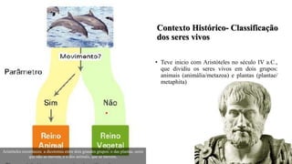 Contexto Histórico- Classificação
dos seres vivos
• Teve inicio com Aristóteles no século IV a.C.,
que dividiu os seres vivos em dois grupos:
animais (animália/metazoa) e plantas (plantae/
metaphita)
Aristóteles reconheceu a dicotomia entre dois grandes grupos: o das plantas, seres
que não se movem, e o dos animais, que se movem.
 