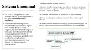 Sistema binominal
• Em 1735, Lineu publicou a obra
Systema naturae, que compreendia o
uso geral da nomenclatura
binominal.
• É um sistema muito importante,
considerando que uma única espécie
pode receber diversos nomes
vulgares, a nomenclatura biológica se
torna uma importante ferramenta de
comunicação entre cientistas e
sociedade em geral, já que padroniza
as informações referentes a
indivíduos de uma espécie. Esse
sistema envolve as seguintes
características:
• Todo ser vivo possui um nome científico;
• Todo nome científico é composto por duas palavras. A primeira se refere ao
Gênero da espécie, e o segundo, ao epíteto (ou nome) específico, que é o que
caracteriza a espécie em questão;
• Os termos que indicam gênero até reino devem ter inicial maiúscula;
• O epíteto específico pode se referir a uma característica própria daquele
indivíduo;
• Os nomes científicos, quando escritos, devem estar destacados em itálico. Em
casos em que os nomes estejam sendo redigidos à mão, devem ser grifadas.
 