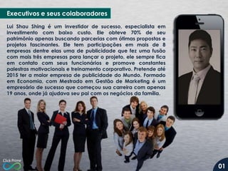 Executivos e seus colaboradores
Lui Shau Shing é um investidor de sucesso, especialista em
investimento com baixo custo. Ele obteve 70% de seu
patrimônio apenas buscando parcerias com ótimas propostas e
projetos fascinantes. Ele tem participações em mais de 8
empresas dentre elas uma de publicidade que fez uma fusão
com mais três empresas para lançar o projeto, ele sempre fica
em contato com seus funcionários e promove constantes
palestras motivacionais e treinamento corporativo. Pretende até
2015 ter a maior empresa de publicidade do Mundo. Formado
em Economia, com Mestrado em Gestão de Marketing é um
empresário de sucesso que começou sua carreira com apenas
19 anos, onde já ajudava seu pai com os negócios da família.

01

 