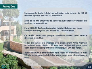 Projeções
Faturamento bruto inicial no primeiro mês acima de U$ 60
milhões apenas em seu E-Commerce.
Mais de 18 mil pacotes de serviços publicitários vendidos até
seu lançamento oficial.

Para 2014/15 Serão criados dois Hotéis 5 Estrelas em duas
cidades estratégicas dos Países do Caribe e Brasil.
Os Hotéis terão um parque aquático anexo para lazer e
diversão e um SPA.
Todos Executivos da empresa que alcançarem Prime Platinum
e Platinum terão direito a 10 vouchers de hospedagens anual
com direito a acompanhante em qualquer um dos hotéis.
Triplo Platinum e Embaixador terá todos os benefícios e mais
2% do lucro trimestral dividido para todos que alcançarem o
titulo.

31

 