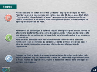 Regras
Não necessário ter o Start-Click “Pré-Cadastro” pago para compra do Pack
“combo”, porem o sistema roda em 4 ciclos que são 28 dias, caso o Start-Click
“Pré-cadastro” não esteja ativo “pago” a pessoa perde toda pontuação de
binário acumulada e inicia uma nova contagem de pontos, a mesma regra se
aplica para aquisição do Pack.

Por motivos de adaptação e controle saques em espesse para contas virtuais ou
até mesmo diretamente para contas bancárias, serão feitos a cada 3 ciclos até
sua adaptação normalizar-se com previsão para fevereiro voltar a ser um saque
a cada ciclo.
Para todas as bonificações e necessário manter-se ativo com o consumo
mínimo em seu E-commerce ou parceiros, o saldo a utilizar prevalece após 1
ciclo da confirmação da compra por intermédio das plataformas de
pagamento.

Compra de Pack e Start-click e pagamentos de bonificações serão feitos pelo
Payza, Pay GPW, Pay Pal, WebMoney, Cartão de Credito Pré-Pago Internacional
e mais 5 formas de pagamentos, sujeito a descontos e taxas para utilização de
serviços terceirizados.

34

 