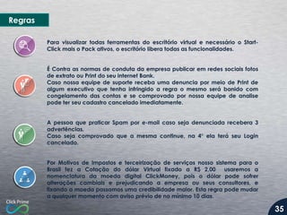 Regras
Para visualizar todas ferramentas do escritório virtual e necessário o StartClick mais o Pack ativos, o escritório libera todas as funcionalidades.
É Contra as normas de conduta da empresa publicar em redes sociais fotos
de extrato ou Print do seu internet Bank.
Caso nossa equipe de suporte receba uma denuncia por meio de Print de
algum executivo que tenha infringido a regra o mesmo será banido com
congelamento das contas e se comprovado por nossa equipe de analise
pode ter seu cadastro cancelado imediatamente.
A pessoa que praticar Spam por e-mail caso seja denunciada recebera 3
advertências.
Caso seja comprovado que a mesma continue, na 4° ela terá seu Login
cancelado.
Por Motivos de Impostos e terceirização de serviços nosso sistema para o
Brasil fez a Cotação do dólar Virtual fixado a R$ 2,00
usaremos a
nomenclatura da moeda digital ClickMoney, pois o dólar pode sofrer
alterações cambiais e prejudicando a empresa ou seus consultores, e
fixando a moeda passamos uma credibilidade maior. Esta regra pode mudar
a qualquer momento com aviso prévio de no mínimo 10 dias.

35

 