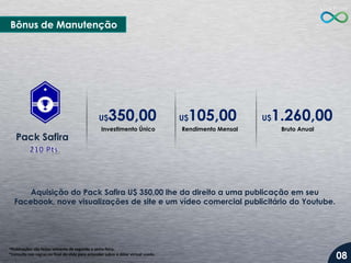 Bônus de Manutenção

350,00

U$

Pack Safira

Investimento Único

105,00

U$

Rendimento Mensal

1.260,00

U$

Bruto Anual

Aquisição do Pack Safira U$ 350,00 lhe da direito a uma publicação em seu
Facebook, nove visualizações de site e um vídeo comercial publicitário do Youtube.

*Publicações são feitas somente de segunda a sexta-feira.
*Consulte nas regras no final do slide para entender sobre o dólar virtual usado.

08

 