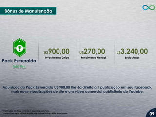Aquisição do Pack Esmeralda U$ 900,00 lhe da direito a 1 publicação em seu Facebook,
mais nove visualizações de site e um vídeo comercial publicitário do Youtube.
*Publicações são feitas somente de segunda a sexta-feira.
*Consulte nas regras no final do slide para entender sobre o dólar virtual usado.
Pack Esmeralda
Investimento Único
Bônus de Manutenção
Rendimento Mensal Bruto Anual
U$900,00 U$270,00 U$3.240,00
09
 
