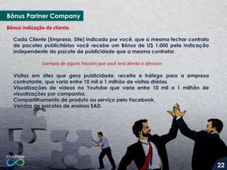 Cada Cliente (Empresa, Site) indicado por você, que a mesma fechar contrato
de pacotes publicitários você recebe um Bônus de U$ 1.000 pela indicação
independente do pacote de publicidade que a mesma contratar.
Exemplo de alguns Pacotes que você terá direito a oferecer.
Visitas em sites que gera publicidade, receita e tráfego para a empresa
contratante, que varia entre 10 mil a 1 milhão de visitas diárias.
Visualizações de vídeos no Youtube que varia entre 10 mil a 1 milhão de
visualizações por campanha.
Compartilhamento de produto ou serviço pelo Facebook.
Vendas de pacotes de ensinos EAD.
Bônus indicação de cliente.
Bônus Partner Company
22
 