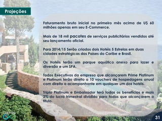 Projeções
Faturamento bruto inicial no primeiro mês acima de U$ 60
milhões apenas em seu E-Commerce.
Mais de 18 mil pacotes de serviços publicitários vendidos até
seu lançamento oficial.
Para 2014/15 Serão criados dois Hotéis 5 Estrelas em duas
cidades estratégicas dos Países do Caribe e Brasil.
Os Hotéis terão um parque aquático anexo para lazer e
diversão e um SPA.
Todos Executivos da empresa que alcançarem Prime Platinum
e Platinum terão direito a 10 vouchers de hospedagens anual
com direito a acompanhante em qualquer um dos hotéis.
Triplo Platinum e Embaixador terá todos os benefícios e mais
2% do lucro trimestral dividido para todos que alcançarem o
titulo.
31
 