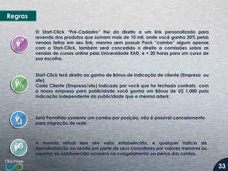 O Start-Click “Pré-Cadastro” lhe da direito a um link personalizado para
revenda dos produtos que somam mais de 10 mil, onde você ganha 30% pelas
vendas feitas em seu link, mesmo sem possuir Pack “combo” algum apenas
com o Start-Click, também será concedido o direito a comissões sobre as
vendas de cursos online pela Universidade EAD, e + 20 horas para um curso de
sua escolha.
A moeda virtual tem seu valor estabelecido, e qualquer indício de
desvalorização ou venda por parte de seus consultores por valores menores ou
superior ao estabelecido ocorrera no congelamento ou perca das contas.
Start-Click terá direito ao ganho de Bônus de indicação de cliente (Empresa ou
site).
Cada Cliente (Empresa/site) indicado por você que for fechado contrato com
a nossa empresa para publicidade você ganha um Bônus de U$ 1.000 pela
indicação independente da publicidade que a mesma aderir.
Será Permitido somente um combo por posição, não é possível cancelamento
para migração de rede.
Regras
33
 