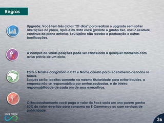 Upgrade: Você tem três ciclos “21 dias” para realizar o upgrade sem sofrer
alterações no plano, após esta data você garante o ganho fixo, mas o residual
continua do plano anterior. Seu Upline não recebe a pontuação e outras
bonificações.
A compra de varias posições pode ser cancelada a qualquer momento com
aviso prévio de um ciclo.
Para o Brasil e obrigatório o CPF e Nome correto para recebimento de todos os
bônus.
Saques serão aceitos somente na mesma titularidade para evitar fraudes, a
empresa não se responsabiliza por senhas roubadas, e de inteira
responsabilidade de cada um de seus executivos.
O Recadastramento você paga o valor do Pack após um ano porem ganha
50% do valor revertido para consumo no E-Commerce ou com serviços de
publicidade.
Regras
36
 