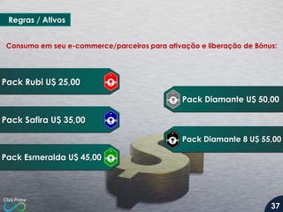 Regras / Ativos
Pack Rubi U$ 25,00
Pack Safira U$ 35,00
Pack Esmeralda U$ 45,00
Pack Diamante U$ 50,00
Pack Diamante 8 U$ 55,00
Consumo em seu e-commerce/parceiros para ativação e liberação de Bônus:
37
 