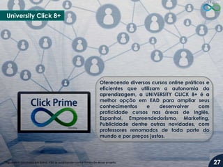 University Click 8+
Oferecendo diversos cursos online práticos e
eficientes que utilizam a autonomia da
aprendizagem, a UNIVERSITY CLICK 8+ é a
melhor opção em EAD para ampliar seus
conhecimentos e desenvolver com
praticidade cursos nas áreas de Inglês,
Espanhol, Empreendedorismo, Marketing,
Publicidade dentre outras novidades, com
professores renomados de toda parte do
mundo e por preços justos.
*Aguardem novidades em breve, irão se surpreender com a dimensão deste projeto. 27
 