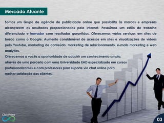 Mercado Atuante
Somos um Grupo de agência de publicidade online que possibilita às marcas e empresas
alcançarem os resultados proporcionados pela internet. Possuímos um estilo de trabalho
diferenciado e inovador com resultados garantidos. Oferecemos vários serviços em sites de
busca como o Google; Aumento considerável de acessos em sites e visualizações de vídeos
pelo Youtube, marketing de conteúdo, marketing de relacionamento, e-mails marketing e web
analytics.
Oferecemos a vocês a oportunidade de adquirir um conhecimento amplo,
através de uma parceria com uma Universidade EAD especializada em cursos
profissionalizantes e com professores para suporte via chat online para
melhor satisfação dos clientes.
03
 