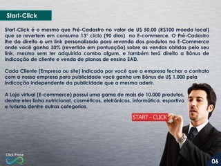 Start-Click é o mesmo que Pré-Cadastro no valor de U$ 50,00 (R$100 moeda local)
que se revertem em consumo 13° ciclo (90 dias) no E-commerce. O Pré-Cadastro
lhe da direito a um link personalizado para revenda dos produtos no E-Commerce
onde você ganha 30% (revertido em pontuação) sobre as vendas obtidas pelo seu
link, mesmo sem ter adquirido combo algum, e também terá direito a Bônus de
indicação de cliente e venda de planos de ensino EAD.
Cada Cliente (Empresa ou site) indicado por você que a empresa fechar o contrato
com a nossa empresa para publicidade você ganha um Bônus de U$ 1.000 pela
indicação independente da publicidade que a mesma aderir.
A Loja virtual (E-commerce) possui uma gama de mais de 10.000 produtos,
dentre eles linha nutricional, cosméticos, eletrônicos, informática, esportiva
e turismo dentre outras categorias.
Start-Click
06
 