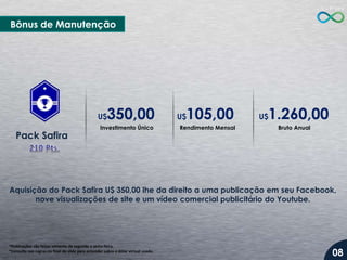 *Publicações são feitas somente de segunda a sexta-feira.
*Consulte nas regras no final do slide para entender sobre o dólar virtual usado.
Aquisição do Pack Safira U$ 350,00 lhe da direito a uma publicação em seu Facebook,
nove visualizações de site e um vídeo comercial publicitário do Youtube.
Pack Safira
Investimento Único
Bônus de Manutenção
Rendimento Mensal Bruto Anual
U$350,00 U$105,00 U$1.260,00
08
 