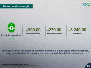 Bônus de Manutenção

900,00

U$

Pack Esmeralda

Investimento Único

270,00

U$

Rendimento Mensal

3.240,00

U$

Bruto Anual

Aquisição do Pack Esmeralda U$ 900,00 lhe da direito a 1 publicação em seu Facebook,
mais nove visualizações de site e um vídeo comercial publicitário do Youtube.

*Publicações são feitas somente de segunda a sexta-feira.
*Consulte nas regras no final do slide para entender sobre o dólar virtual usado.

09

 