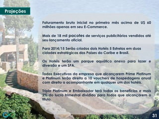 Projeções
Faturamento bruto inicial no primeiro mês acima de U$ 60
milhões apenas em seu E-Commerce.
Mais de 18 mil pacotes de serviços publicitários vendidos até
seu lançamento oficial.

Para 2014/15 Serão criados dois Hotéis 5 Estrelas em duas
cidades estratégicas dos Países do Caribe e Brasil.
Os Hotéis terão um parque aquático anexo para lazer e
diversão e um SPA.
Todos Executivos da empresa que alcançarem Prime Platinum
e Platinum terão direito a 10 vouchers de hospedagens anual
com direito a acompanhante em qualquer um dos hotéis.
Triplo Platinum e Embaixador terá todos os benefícios e mais
2% do lucro trimestral dividido para todos que alcançarem o
titulo.

31

 