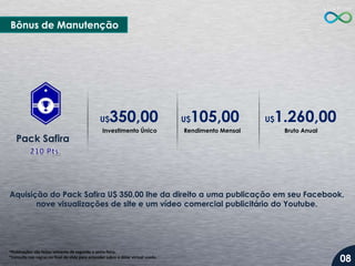 Bônus de Manutenção

350,00

U$

Pack Safira

Investimento Único

105,00

U$

Rendimento Mensal

1.260,00

U$

Bruto Anual

Aquisição do Pack Safira U$ 350,00 lhe da direito a uma publicação em seu Facebook,
nove visualizações de site e um vídeo comercial publicitário do Youtube.

*Publicações são feitas somente de segunda a sexta-feira.
*Consulte nas regras no final do slide para entender sobre o dólar virtual usado.

08

 