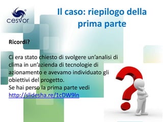 Il caso: riepilogo della
prima parte
Ricordi?

Ci era stato chiesto di svolgere un’analisi di
clima in un’azienda di tecnologie di
azionamento e avevamo individuato gli
obiettivi del progetto.
Se hai perso la prima parte vedi
http://slidesha.re/1cDW9ln

 