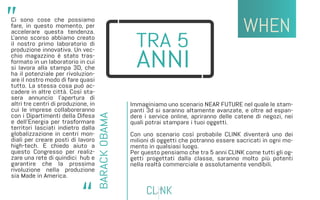 Ci sono cose che possiamo
fare, in questo momento, per
accelerare questa tendenza.
L'anno scorso abbiamo creato
il nostro primo laboratorio di
produzione innovativa. Un vec-
chio magazzino è stato tras-
formato in un laboratorio in cui
si lavora alla stampa 3D, che
ha il potenziale per rivoluzion-
are il nostro modo di fare quasi
tutto. La stessa cosa può ac-
cadere in altre città. Così sta-
sera annuncio l'apertura di
altri tre centri di produzione, in
cui le imprese collaboreranno
con i Dipartimenti della Difesa
e dell'Energia per trasformare
territori lasciati indietro dalla
globalizzazione in centri mon-
diali per creare posti di lavoro
high-tech. E chiedo aiuto a
questo Congresso per realiz-
zare una rete di quindici hub e
garantire che la prossima
rivoluzione nella produzione
sia Made in America.
Immaginiamo uno scenario NEAR FUTURE nel quale le stam-
panti 3d si saranno altamente avanzate, e oltre ad espan-
dere i service online, apriranno delle catene di negozi, nei
quali potrai stampare i tuoi oggetti.
Con uno scenario così probabile CLINK diventerà uno dei
milioni di oggetti che potranno essere sacricati in ogni mo-
mento in qualsiasi luogo.
Per questo pensiamo che tra 5 anni CLINK come tutti gli og-
getti progettati dalla classe, saranno molto più potenti
nella realtà commerciale e assolutamente vendibili.
 