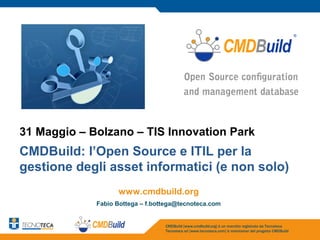 31 Maggio – Bolzano – TIS Innovation Park
CMDBuild: l’Open Source e ITIL per la
gestione degli asset informatici (e non solo)
                   www.cmdbuild.org
             Fabio Bottega – f.bottega@tecnoteca.com


                                  CMDBuild [www.cmdbuild.org] è un marchio registrato da Tecnoteca
                                  Tecnoteca srl [www.tecnoteca.com] è maintainer del progetto CMDBuild
 