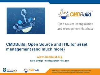 CMDBuild: Open Source and ITIL for asset
management (and much more)
                 www.cmdbuild.org
           Fabio Bottega – f.bottega@tecnoteca.com



                                CMDBuild [www.cmdbuild.org] is a registered trademark of Tecnoteca Srl
                                Tecnoteca srl [www.tecnoteca.com] is the official CMDBuild maintainer
 