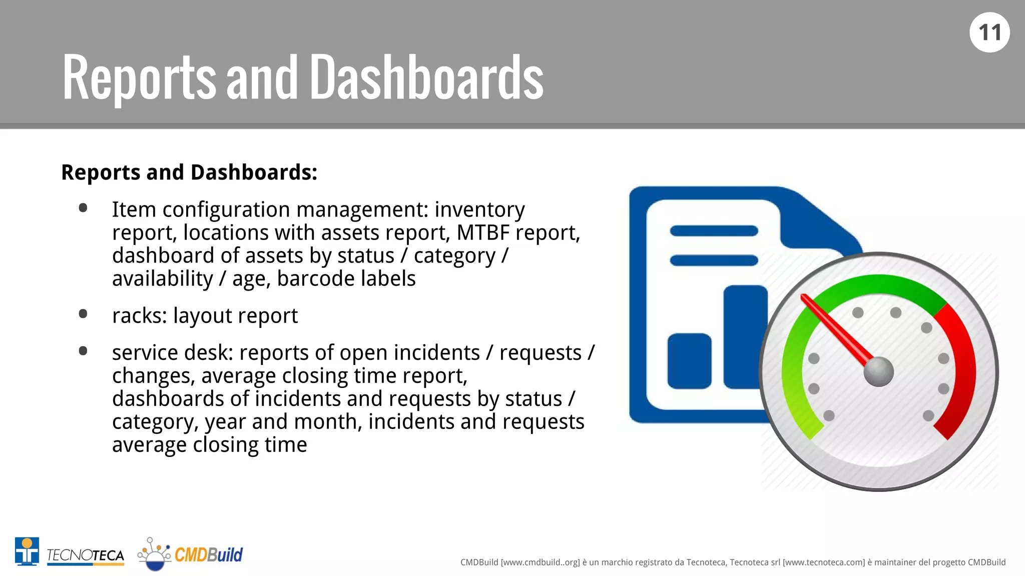 11
CMDBuild [www.cmdbuild..org] è un marchio registrato da Tecnoteca, Tecnoteca srl [www.tecnoteca.com] è maintainer del progetto CMDBuild
Reports and Dashboards
Reports and Dashboards:
• Item configuration management: inventory
report, locations with assets report, MTBF report,
dashboard of assets by status / category /
availability / age, barcode labels
• racks: layout report
• service desk: reports of open incidents / requests /
changes, average closing time report,
dashboards of incidents and requests by status /
category, year and month, incidents and requests
average closing time
 