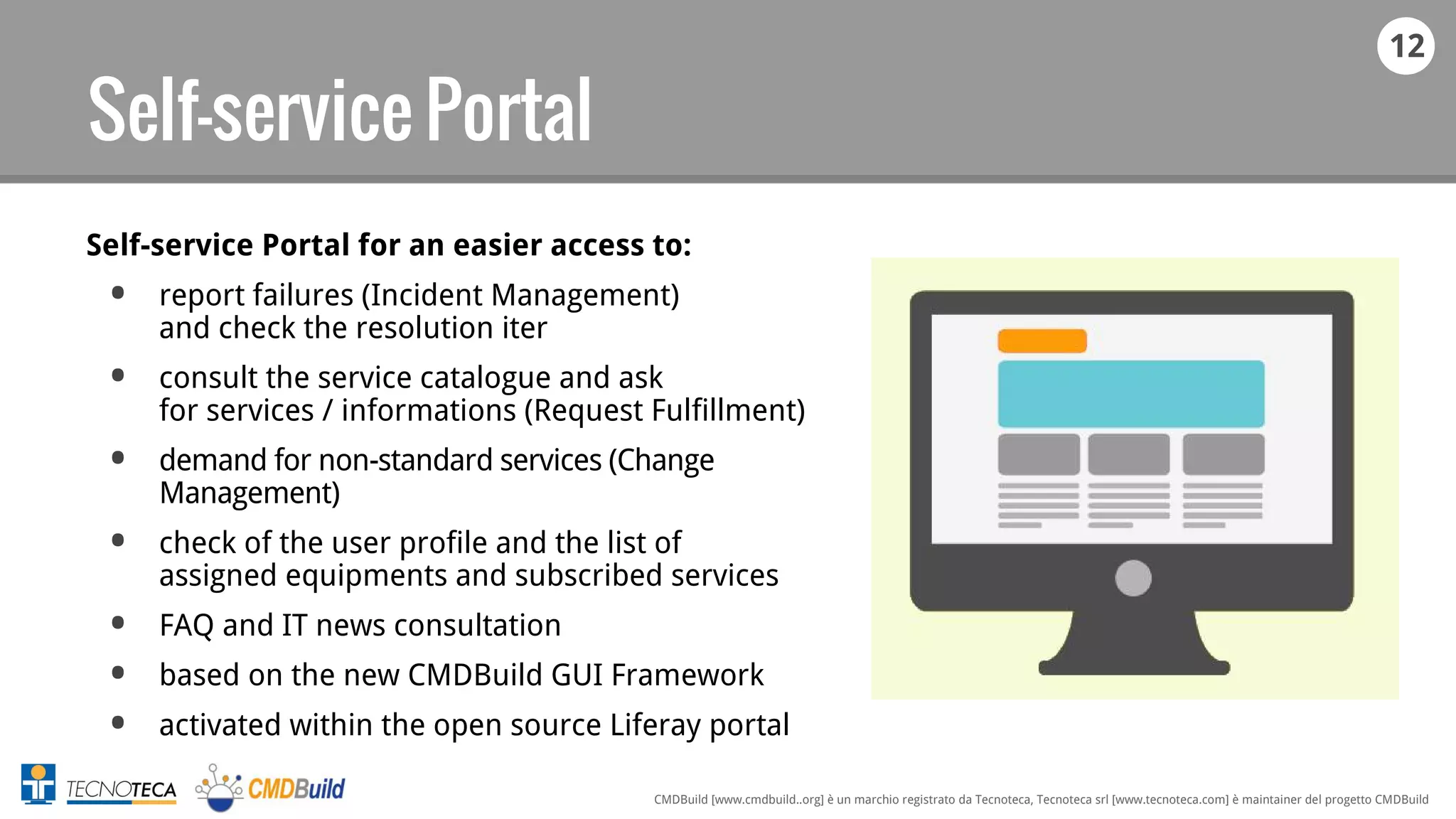 12
CMDBuild [www.cmdbuild..org] è un marchio registrato da Tecnoteca, Tecnoteca srl [www.tecnoteca.com] è maintainer del progetto CMDBuild
Self-service Portal
Self-service Portal for an easier access to:
• report failures (Incident Management)
and check the resolution iter
• consult the service catalogue and ask
for services / informations (Request Fulfillment)
• demand for non-standard services (Change
Management)
• check of the user profile and the list of
assigned equipments and subscribed services
• FAQ and IT news consultation
• based on the new CMDBuild GUI Framework
• activated within the open source Liferay portal
 